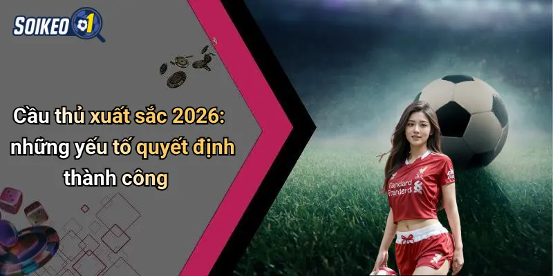 Cầu thủ xuất sắc 2026: những yếu tố quyết định thành công